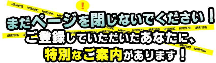 まだページを閉じないでください！
ご登録していただいたあなたに、特別なご案内があります！